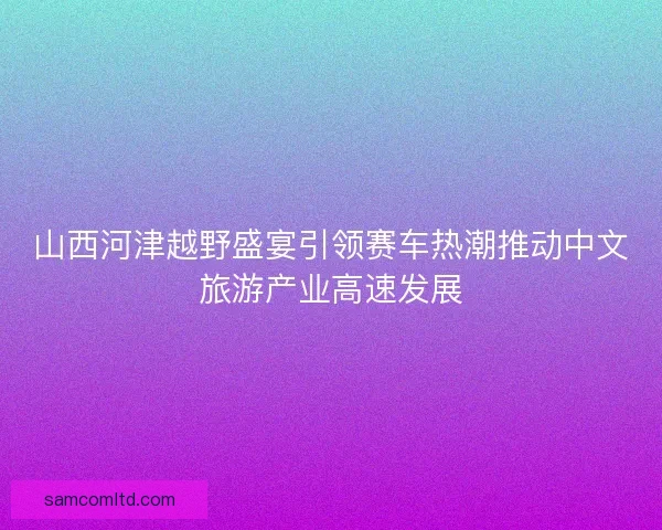 山西河津越野盛宴引领赛车热潮推动中文旅游产业高速发展