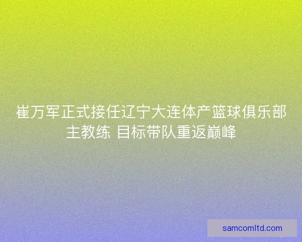 崔万军正式接任辽宁大连体产篮球俱乐部主教练 目标带队重返巅峰