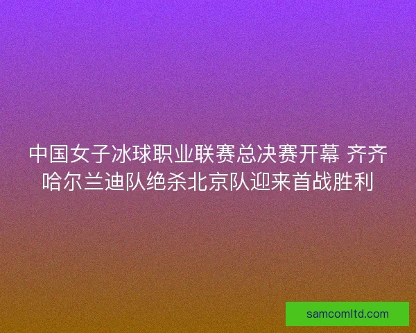 中国女子冰球职业联赛总决赛开幕 齐齐哈尔兰迪队绝杀北京队迎来首战胜利