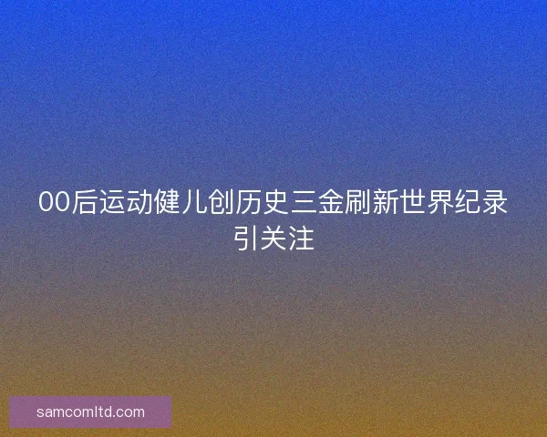 00后运动健儿创历史三金刷新世界纪录引关注