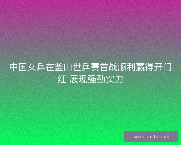 中国女乒在釜山世乒赛首战顺利赢得开门红 展现强劲实力