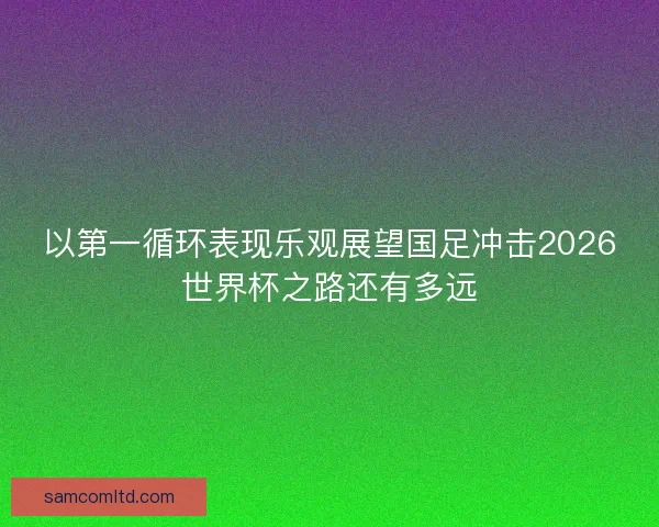 以第一循环表现乐观展望国足冲击2026世界杯之路还有多远