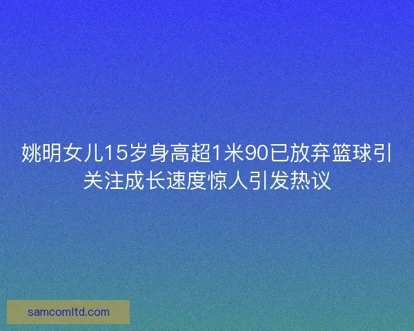 姚明女儿15岁身高超1米90已放弃篮球引关注成长速度惊人引发热议