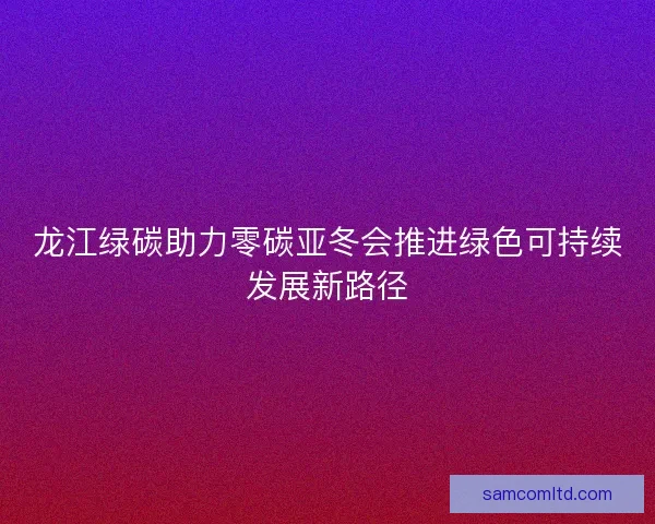 龙江绿碳助力零碳亚冬会推进绿色可持续发展新路径