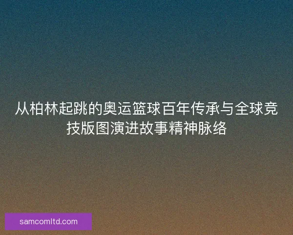 从柏林起跳的奥运篮球百年传承与全球竞技版图演进故事精神脉络