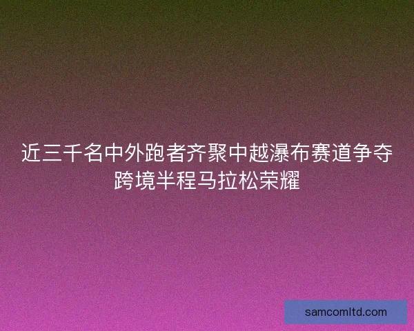近三千名中外跑者齐聚中越瀑布赛道争夺跨境半程马拉松荣耀