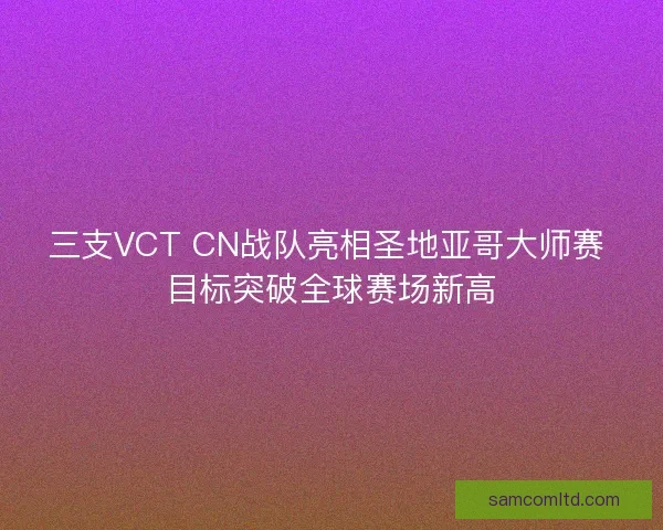 三支VCT CN战队亮相圣地亚哥大师赛 目标突破全球赛场新高