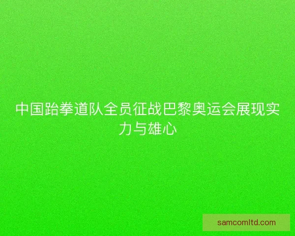 中国跆拳道队全员征战巴黎奥运会展现实力与雄心