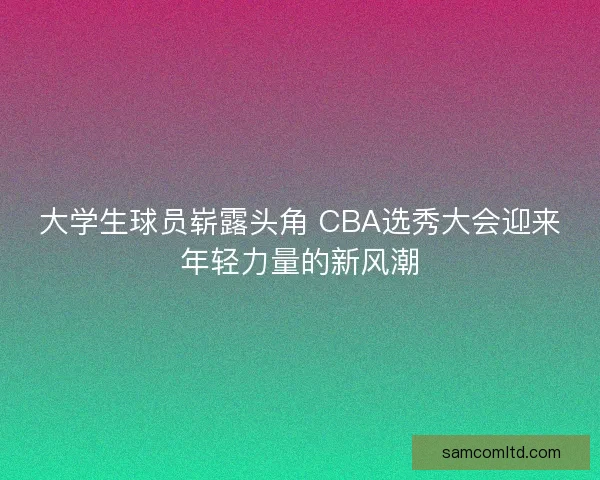 大学生球员崭露头角 CBA选秀大会迎来年轻力量的新风潮