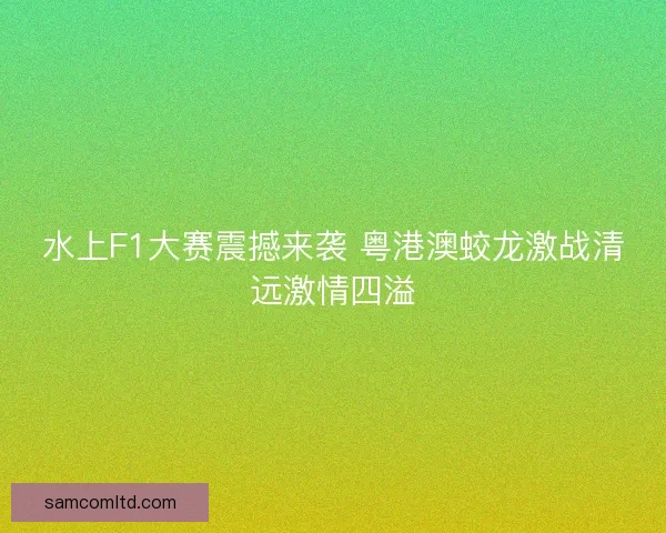 水上F1大赛震撼来袭 粤港澳蛟龙激战清远激情四溢